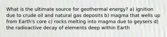 What is the ultimate source for <a href='https://www.questionai.com/knowledge/k0ByJmKmtu-geothermal-energy' class='anchor-knowledge'>geothermal energy</a>? a) ignition due to crude oil and natural gas deposits b) magma that wells up from Earth's core c) rocks melting into magma due to geysers d) the radioactive decay of elements deep within Earth