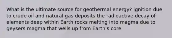 What is the ultimate source for <a href='https://www.questionai.com/knowledge/k0ByJmKmtu-geothermal-energy' class='anchor-knowledge'>geothermal energy</a>? ignition due to crude oil and natural gas deposits the radioactive decay of elements deep within Earth rocks melting into magma due to geysers magma that wells up from Earth's core