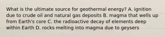 What is the ultimate source for geothermal energy? A. ignition due to crude oil and natural gas deposits B. magma that wells up from Earth's core C. the radioactive decay of elements deep within Earth D. rocks melting into magma due to geysers