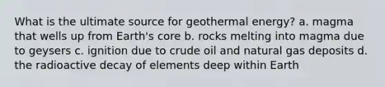 What is the ultimate source for geothermal energy? a. magma that wells up from Earth's core b. rocks melting into magma due to geysers c. ignition due to crude oil and natural gas deposits d. the radioactive decay of elements deep within Earth