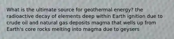 What is the ultimate source for <a href='https://www.questionai.com/knowledge/k0ByJmKmtu-geothermal-energy' class='anchor-knowledge'>geothermal energy</a>? the radioactive decay of elements deep within Earth ignition due to crude oil and natural gas deposits magma that wells up from Earth's core rocks melting into magma due to geysers