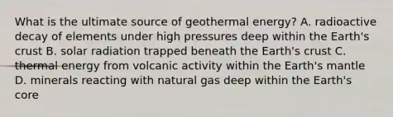 What is the ultimate source of geothermal energy? A. radioactive decay of elements under high pressures deep within the Earth's crust B. solar radiation trapped beneath the Earth's crust C. thermal energy from volcanic activity within the Earth's mantle D. minerals reacting with natural gas deep within the Earth's core