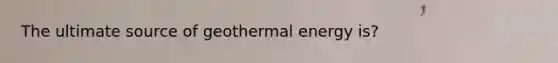 The ultimate source of geothermal energy is?