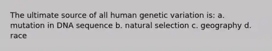 The ultimate source of all human genetic variation is: a. mutation in DNA sequence b. natural selection c. geography d. race