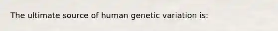 The ultimate source of human genetic variation is: