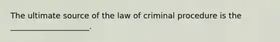 The ultimate source of the law of criminal procedure is the ____________________.