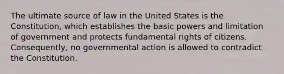 The ultimate source of law in the United States is the Constitution, which establishes the basic powers and limitation of government and protects fundamental rights of citizens. Consequently, no governmental action is allowed to contradict the Constitution.