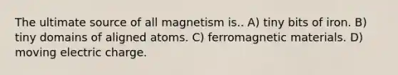 The ultimate source of all magnetism is.. A) tiny bits of iron. B) tiny domains of aligned atoms. C) ferromagnetic materials. D) moving electric charge.