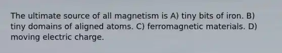 The ultimate source of all magnetism is A) tiny bits of iron. B) tiny domains of aligned atoms. C) ferromagnetic materials. D) moving electric charge.