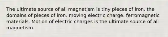 The ultimate source of all magnetism is tiny pieces of iron. the domains of pieces of iron. moving electric charge. ferromagnetic materials. Motion of electric charges is the ultimate source of all magnetism.