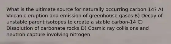 What is the ultimate source for naturally occurring carbon-14? A) Volcanic eruption and emission of greenhouse gases B) Decay of unstable parent isotopes to create a stable carbon-14 C) Dissolution of carbonate rocks D) Cosmic ray collisions and neutron capture involving nitrogen