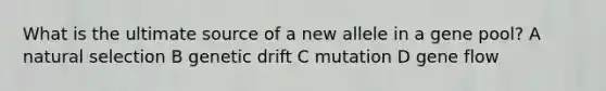 What is the ultimate source of a new allele in a gene pool? A natural selection B genetic drift C mutation D gene flow