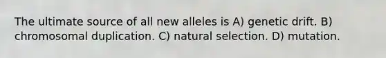 The ultimate source of all new alleles is A) genetic drift. B) chromosomal duplication. C) natural selection. D) mutation.