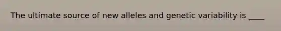 The ultimate source of new alleles and genetic variability is ____