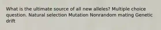 What is the ultimate source of all new alleles? Multiple choice question. Natural selection Mutation Nonrandom mating Genetic drift