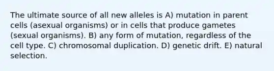 The ultimate source of all new alleles is A) mutation in parent cells (asexual organisms) or in cells that produce gametes (sexual organisms). B) any form of mutation, regardless of the cell type. C) chromosomal duplication. D) genetic drift. E) natural selection.