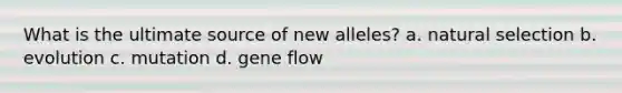 What is the ultimate source of new alleles? a. natural selection b. evolution c. mutation d. gene flow