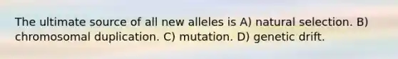 The ultimate source of all new alleles is A) natural selection. B) chromosomal duplication. C) mutation. D) genetic drift.