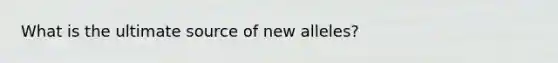 What is the ultimate source of new alleles?