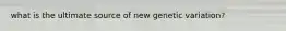 what is the ultimate source of new genetic variation?