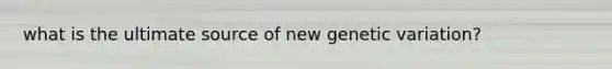 what is the ultimate source of new genetic variation?