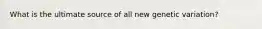 What is the ultimate source of all new genetic variation?