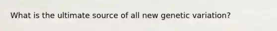 What is the ultimate source of all new genetic variation?