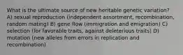 What is the ultimate source of new heritable genetic variation? A) sexual reproduction (independent assortment, recombination, random mating) B) gene flow (immigration and emigration) C) selection (for favorable traits, against deleterious traits) D) mutation (new alleles from errors in replication and recombination)