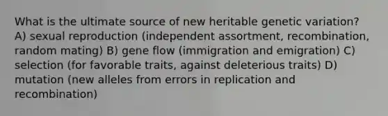 What is the ultimate source of new heritable genetic variation? A) sexual reproduction (independent assortment, recombination, random mating) B) gene flow (immigration and emigration) C) selection (for favorable traits, against deleterious traits) D) mutation (new alleles from errors in replication and recombination)