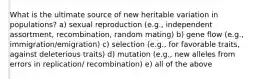 What is the ultimate source of new heritable variation in populations? a) sexual reproduction (e.g., independent assortment, recombination, random mating) b) gene flow (e.g., immigration/emigration) c) selection (e.g., for favorable traits, against deleterious traits) d) mutation (e.g., new alleles from errors in replication/ recombination) e) all of the above