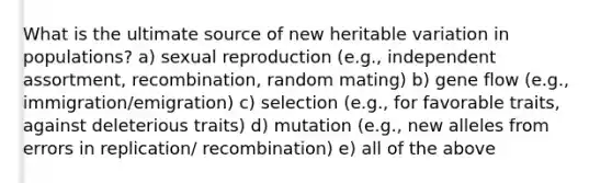 What is the ultimate source of new heritable variation in populations? a) sexual reproduction (e.g., independent assortment, recombination, random mating) b) gene flow (e.g., immigration/emigration) c) selection (e.g., for favorable traits, against deleterious traits) d) mutation (e.g., new alleles from errors in replication/ recombination) e) all of the above