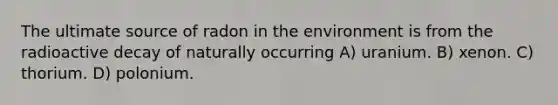 The ultimate source of radon in the environment is from the radioactive decay of naturally occurring A) uranium. B) xenon. C) thorium. D) polonium.