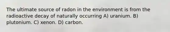 The ultimate source of radon in the environment is from the radioactive decay of naturally occurring A) uranium. B) plutonium. C) xenon. D) carbon.