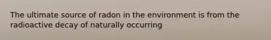 The ultimate source of radon in the environment is from the radioactive decay of naturally occurring