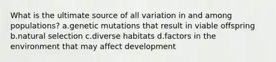 What is the ultimate source of all variation in and among populations? a.genetic mutations that result in viable offspring b.natural selection c.diverse habitats d.factors in the environment that may affect development