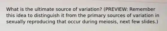 What is the ultimate source of variation? (PREVIEW: Remember this idea to distinguish it from the primary sources of variation in sexually reproducing that occur during meiosis, next few slides.)