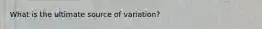 What is the ultimate source of variation?