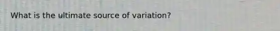 What is the ultimate source of variation?