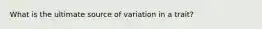 What is the ultimate source of variation in a trait?