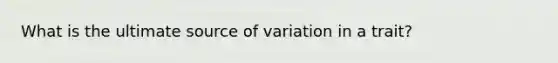 What is the ultimate source of variation in a trait?