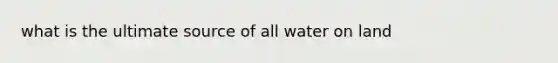 what is the ultimate source of all water on land