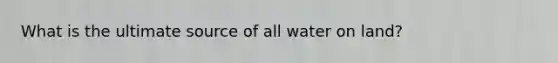 What is the ultimate source of all water on land?