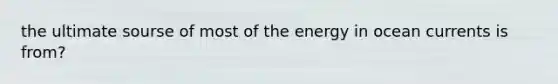 the ultimate sourse of most of the energy in ocean currents is from?