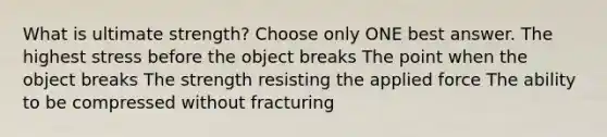 What is ultimate strength? Choose only ONE best answer. The highest stress before the object breaks The point when the object breaks The strength resisting the applied force The ability to be compressed without fracturing