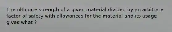 The ultimate strength of a given material divided by an arbitrary factor of safety with allowances for the material and its usage gives what ?