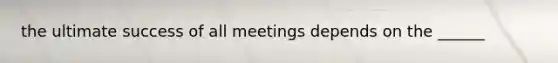 the ultimate success of all meetings depends on the ______