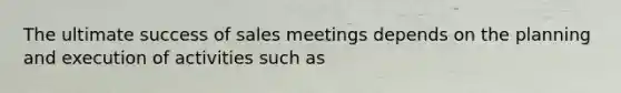 The ultimate success of sales meetings depends on the planning and execution of activities such as