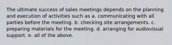 The ultimate success of sales meetings depends on the planning and execution of activities such as a. communicating with all parties before the meeting. b. checking site arrangements. c. preparing materials for the meeting. d. arranging for audiovisual support. e. all of the above.