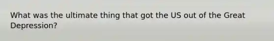 What was the ultimate thing that got the US out of the Great Depression?