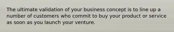 The ultimate validation of your business concept is to line up a number of customers who commit to buy your product or service as soon as you launch your venture.